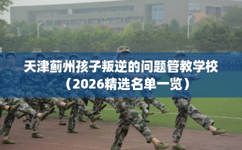 天津蓟州孩子叛逆的问题管教学校（2026精选名单一览）