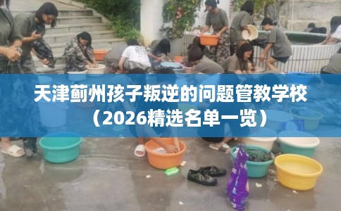 天津蓟州孩子叛逆的问题管教学校（2026精选名单一览）