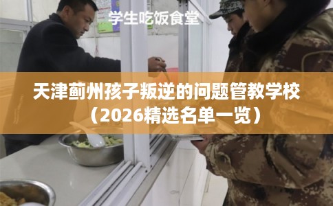 天津蓟州孩子叛逆的问题管教学校（2026精选名单一览）