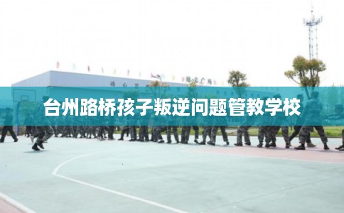 台州路桥孩子叛逆问题管教学校