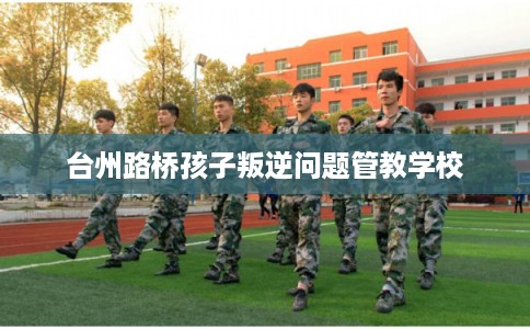 台州路桥孩子叛逆问题管教学校