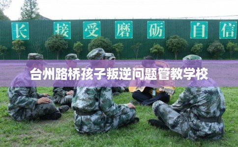 台州路桥孩子叛逆问题管教学校
