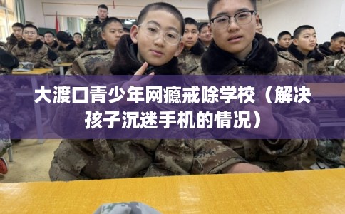 大渡口青少年网瘾戒除学校(解决孩子沉迷手机的情况) 大渡口青少年网瘾戒除学校(解决孩子沉迷手机的情况)