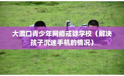 大渡口青少年网瘾戒除学校(解决孩子沉迷手机的情况) 大渡口青少年网瘾戒除学校(解决孩子沉迷手机的情况)