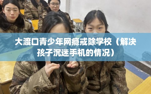 大渡口青少年网瘾戒除学校(解决孩子沉迷手机的情况) 大渡口青少年网瘾戒除学校(解决孩子沉迷手机的情况)