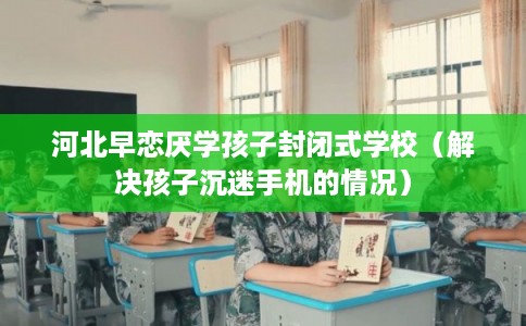 河北早恋厌学孩子封闭式学校(解决孩子沉迷手机的情况) 河北早恋厌学孩子封闭式学校(解决孩子沉迷手机的情况)