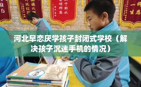河北早恋厌学孩子封闭式学校（解决孩子沉迷手机的情况）