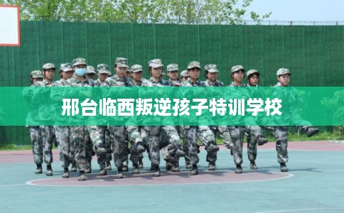 邢台临西叛逆孩子特训学校