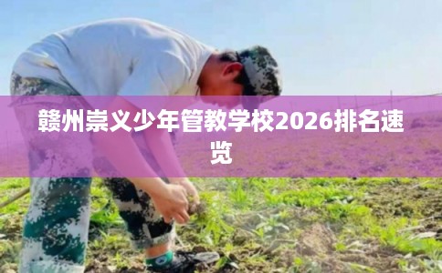 赣州崇义少年管教学校2026排名速览 赣州崇义少年管教学校2026排名速览