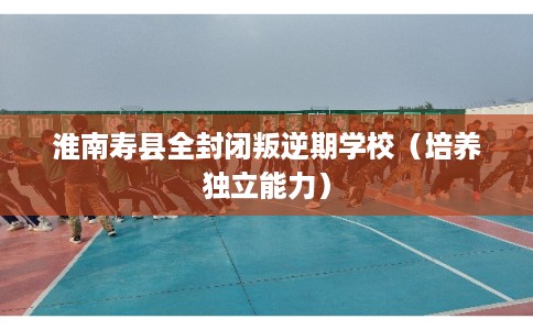 淮南寿县全封闭叛逆期学校(培养独立能力) 淮南寿县全封闭叛逆期学校(培养独立能力)