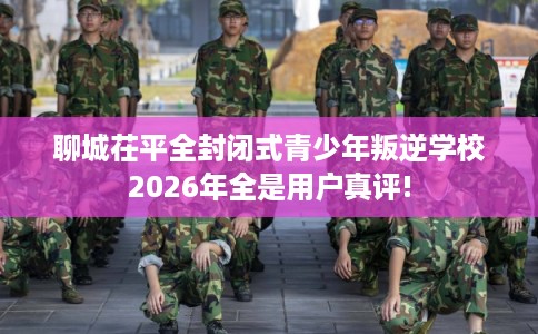 聊城茌平全封闭式青少年叛逆学校2026年全是用户真评! 聊城茌平全封闭式青少年叛逆学校2026年全是用户真评!