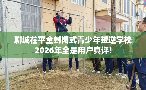 聊城茌平全封闭式青少年叛逆学校2026年全是用户真评! 聊城茌平全封闭式青少年叛逆学校2026年全是用户真评!