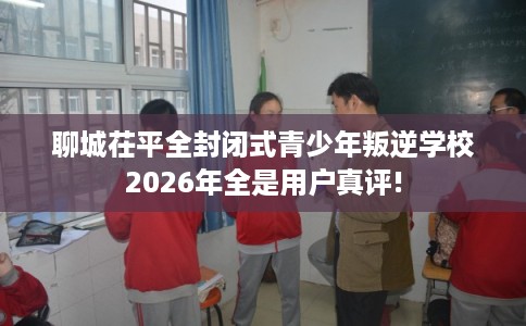 聊城茌平全封闭式青少年叛逆学校2026年全是用户真评!