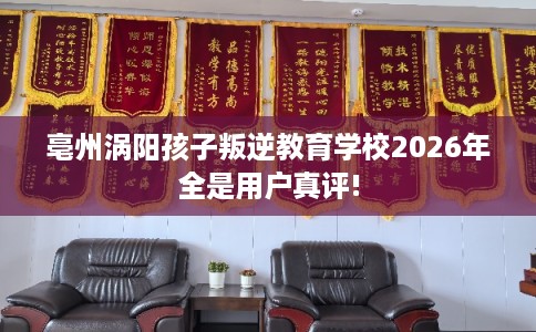 亳州涡阳孩子叛逆教育学校2026年全是用户真评! 亳州涡阳孩子叛逆教育学校2026年全是用户真评!