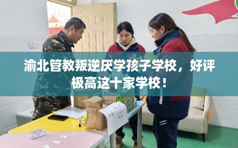 渝北管教叛逆厌学孩子学校，好评极高这十家学校！