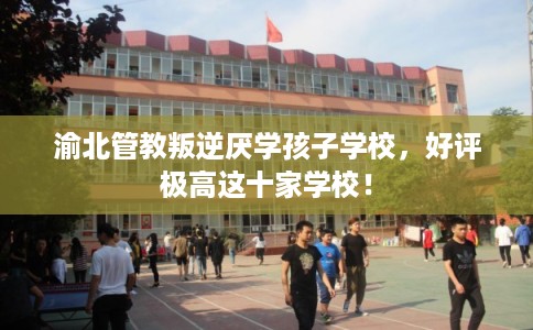 渝北管教叛逆厌学孩子学校，好评极高这十家学校！