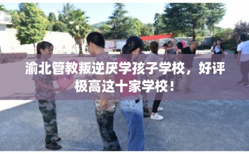 渝北管教叛逆厌学孩子学校，好评极高这十家学校！