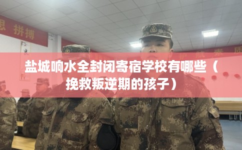 盐城响水全封闭寄宿学校有哪些（挽救叛逆期的孩子）