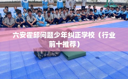 六安霍邱问题少年纠正学校（行业前十推荐）