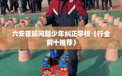 六安霍邱问题少年纠正学校（行业前十推荐）
