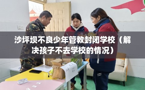 沙坪坝不良少年管教封闭学校(解决孩子不去学校的情况) 沙坪坝不良少年管教封闭学校(解决孩子不去学校的情况)