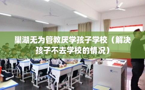巢湖无为管教厌学孩子学校（解决孩子不去学校的情况）