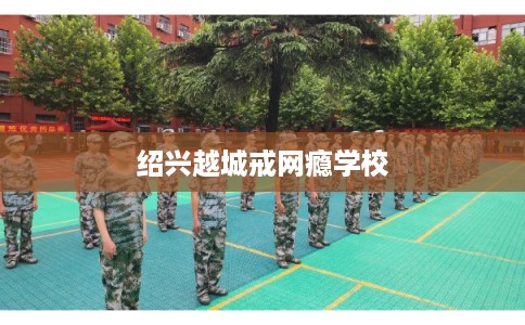 绍兴越城戒网瘾学校