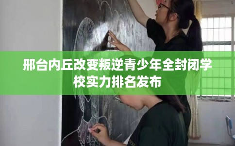邢台内丘改变叛逆青少年全封闭学校实力排名发布