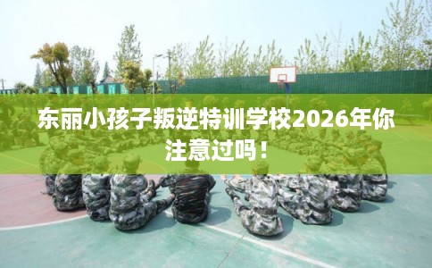 东丽小孩子叛逆特训学校2026年你注意过吗！