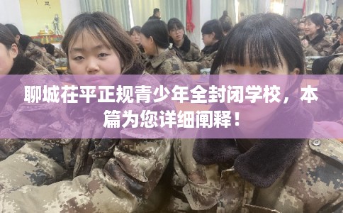 聊城茌平正规青少年全封闭学校，本篇为您详细阐释！