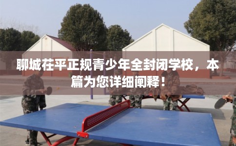 聊城茌平正规青少年全封闭学校，本篇为您详细阐释！