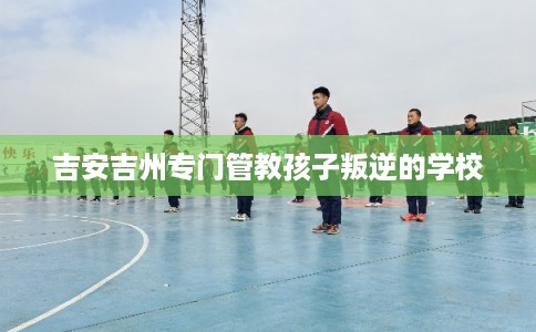 吉安吉州专门管教孩子叛逆的学校