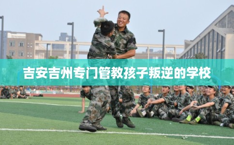 吉安吉州专门管教孩子叛逆的学校