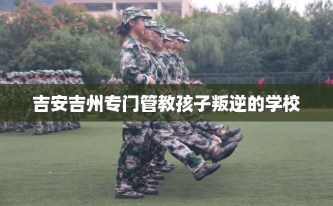 吉安吉州专门管教孩子叛逆的学校