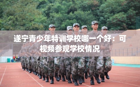 遂宁青少年特训学校哪一个好：可视频参观学校情况