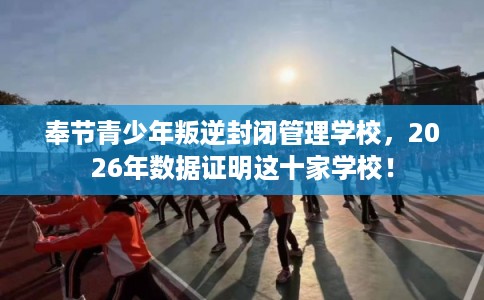 奉节青少年叛逆封闭管理学校，2026年数据证明这十家学校！