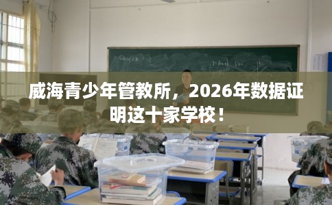 威海青少年管教所，2026年数据证明这十家学校！