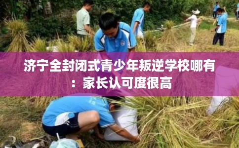 济宁全封闭式青少年叛逆学校哪有:家长认可度很高 济宁全封闭式青少年叛逆学校哪有:家长认可度很高