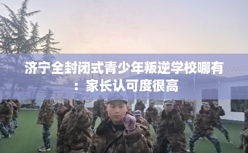 济宁全封闭式青少年叛逆学校哪有:家长认可度很高 济宁全封闭式青少年叛逆学校哪有:家长认可度很高