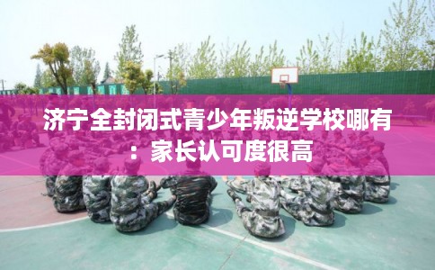 济宁全封闭式青少年叛逆学校哪有：家长认可度很高