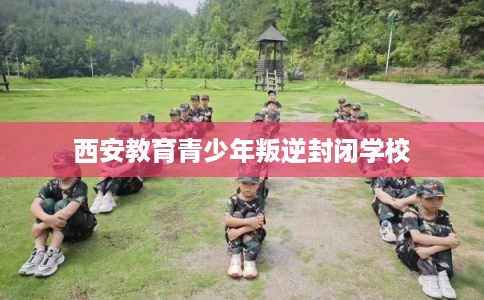 西安教育青少年叛逆封闭学校 西安教育青少年叛逆封闭学校