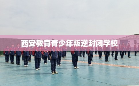 西安教育青少年叛逆封闭学校