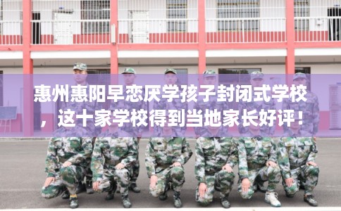 惠州惠阳早恋厌学孩子封闭式学校，这十家学校得到当地家长好评！