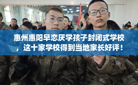 惠州惠阳早恋厌学孩子封闭式学校，这十家学校得到当地家长好评！