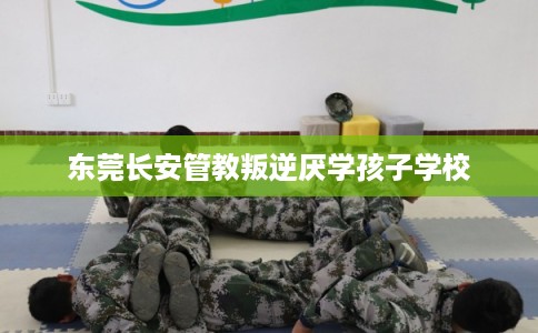 东莞长安管教叛逆厌学孩子学校