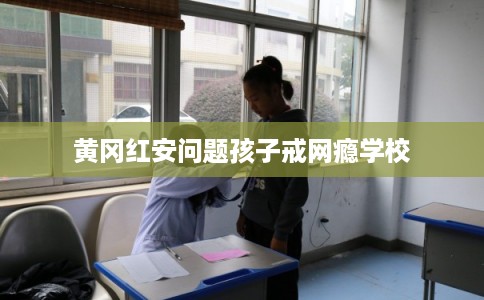 黄冈红安问题孩子戒网瘾学校