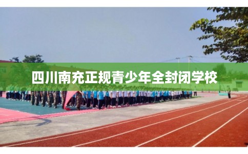 四川南充正规青少年全封闭学校 四川南充正规青少年全封闭学校