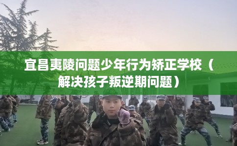 宜昌夷陵问题少年行为矫正学校（解决孩子叛逆期问题）