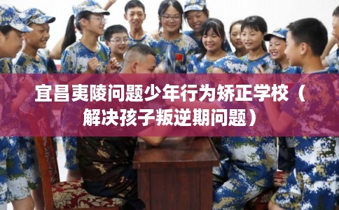宜昌夷陵问题少年行为矫正学校（解决孩子叛逆期问题）
