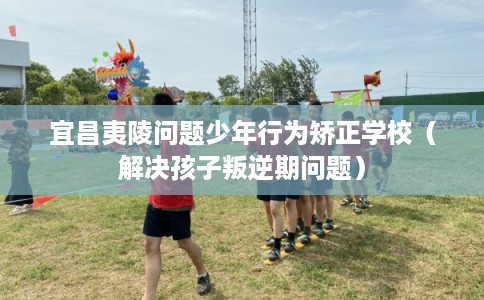宜昌夷陵问题少年行为矫正学校（解决孩子叛逆期问题）
